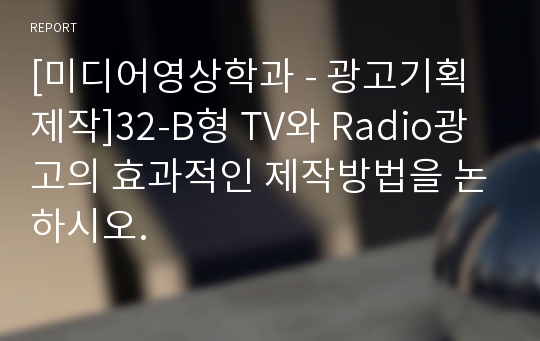 [미디어영상학과 - 광고기획제작]32-B형 TV와 Radio광고의 효과적인 제작방법을 논하시오.