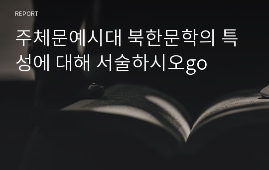 주체문예시대 북한문학의 특성에 대해 서술하시오go