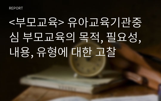 &lt;부모교육&gt; 유아교육기관중심 부모교육의 목적, 필요성, 내용, 유형에 대한 고찰