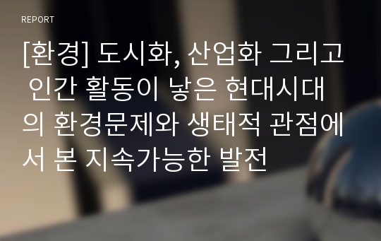 [환경] 도시화, 산업화 그리고 인간 활동이 낳은 현대시대의 환경문제와 생태적 관점에서 본 지속가능한 발전