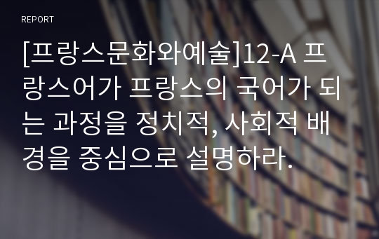 [프랑스문화와예술]12-A 프랑스어가 프랑스의 국어가 되는 과정을 정치적, 사회적 배경을 중심으로 설명하라.