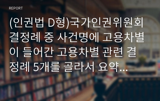 (인권법 D형)국가인권위원회 결정례 중 사건명에 고용차별이 들어간 고용차별 관련 결정례 5개를 골라서 요약 및 개인적 논평