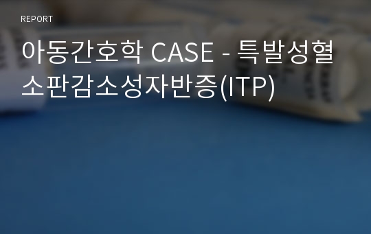 아동간호학 CASE - 특발성혈소판감소성자반증(ITP)