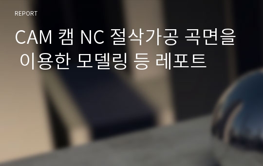 CAM 캠 NC 절삭가공 곡면을 이용한 모델링 등 레포트