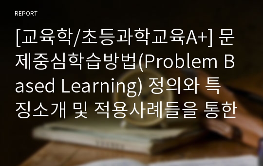 [교육학/초등과학교육A+] 문제중심학습방법(Problem Based Learning) 정의와 특징소개 및 적용사례들을 통한 교육적 가치 고찰