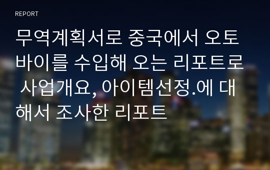 무역계획서로 중국에서 오토바이를 수입해 오는 리포트로 사업개요, 아이템선정.에 대해서 조사한 리포트