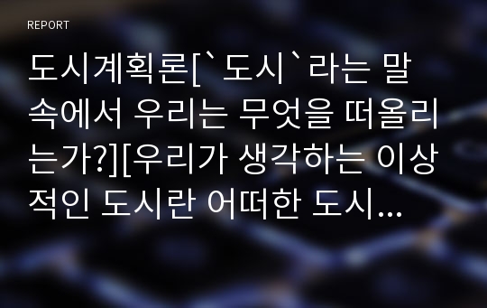 도시계획론[`도시`라는 말 속에서 우리는 무엇을 떠올리는가?][우리가 생각하는 이상적인 도시란 어떠한 도시일까?][시민들과 소외된 계층을 위한 도시계획의 방향]