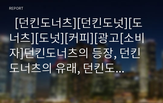   [던킨도너츠][던킨도넛][도너츠][도넛][커피][광고[소비자]던킨도너츠의 등장, 던킨도너츠의 유래, 던킨도너츠의 광고변천, 던킨도너츠의 제품, 던킨도너츠의 소비자, 던킨도너츠의 관련기사 분석(던킨도너츠, 도넛)