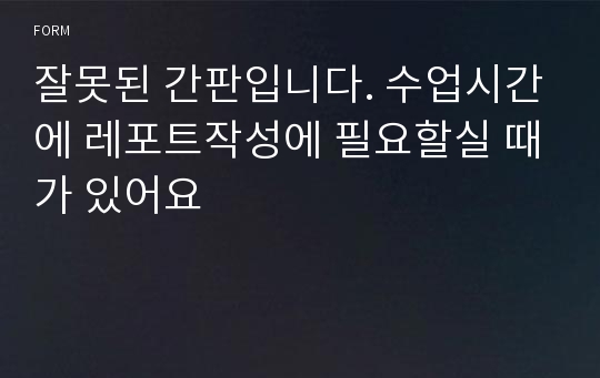 잘못된 간판입니다. 수업시간에 레포트작성에 필요할실 때가 있어요