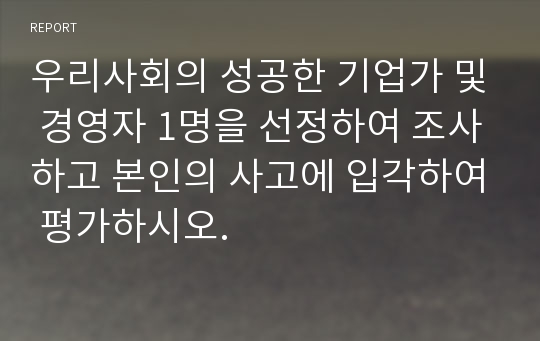 우리사회의 성공한 기업가 및 경영자 1명을 선정하여 조사하고 본인의 사고에 입각하여 평가하시오.