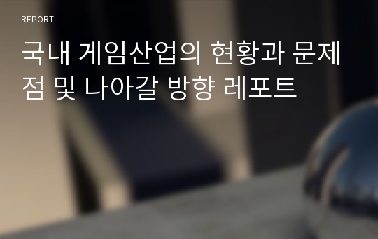 국내 게임산업의 현황과 문제점 및 나아갈 방향 레포트