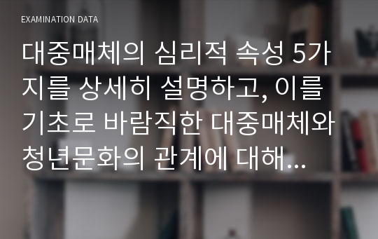 대중매체의 심리적 속성 5가지를 상세히 설명하고, 이를 기초로 바람직한 대중매체와 청년문화의 관계에 대해서 자신의 주관적 견해를 중심으로 논술하시오.