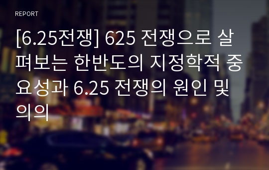 [6.25전쟁] 625 전쟁으로 살펴보는 한반도의 지정학적 중요성과 6.25 전쟁의 원인 및 의의