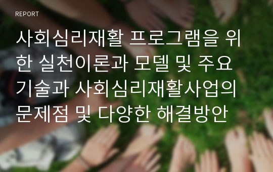 사회심리재활 프로그램을 위한 실천이론과 모델 및 주요 기술과 사회심리재활사업의 문제점 및 다양한 해결방안