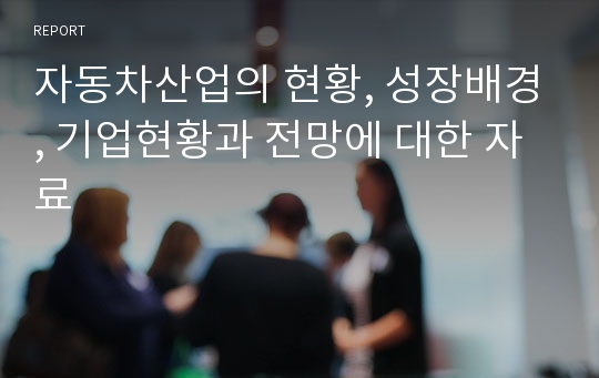 자동차산업의 현황, 성장배경, 기업현황과 전망에 대한 자료