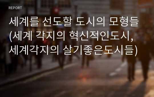 세계를 선도할 도시의 모형들(세계 각지의 혁신적인도시, 세계각지의 살기좋은도시들)