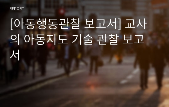 [아동행동관찰 보고서] 교사의 아동지도 기술 관찰 보고서