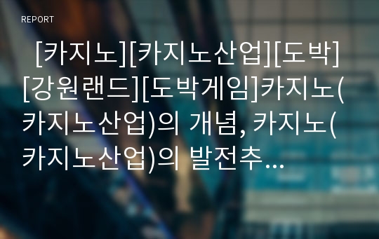   [카지노][카지노산업][도박][강원랜드][도박게임]카지노(카지노산업)의 개념, 카지노(카지노산업)의 발전추이, 카지노(카지노산업)의 역사, 카지노(카지노산업)의 현황, 카지노(카지노산업) 발전 전략 분석(카지노)