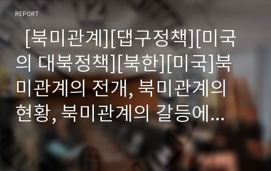   [북미관계][댑구정책][미국의 대북정책][북한][미국]북미관계의 전개, 북미관계의 현황, 북미관계의 갈등에 따른 미국 대북정책의 변화, 미국 대북정책의 쟁점, 향후 미국 대북정책의 방향, 북미관계의 전망 분석