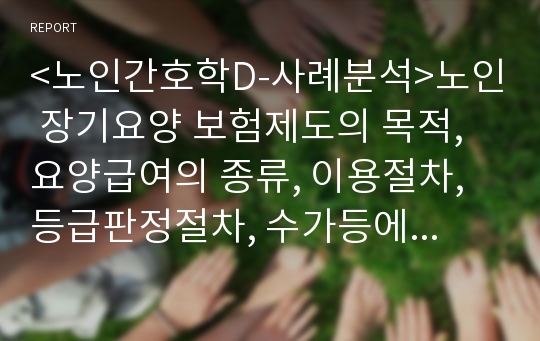 &lt;노인간호학D-사례분석&gt;노인 장기요양 보험제도의 목적, 요양급여의 종류, 이용절차,등급판정절차, 수가등에 관하여 조사하고 실제노인사례 분석