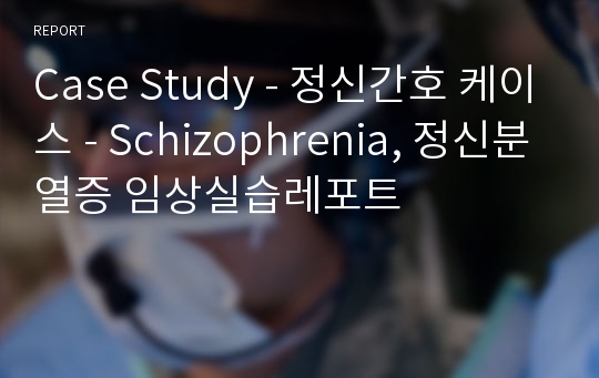 Case Study - 정신간호 케이스 - Schizophrenia, 정신분열증 임상실습레포트