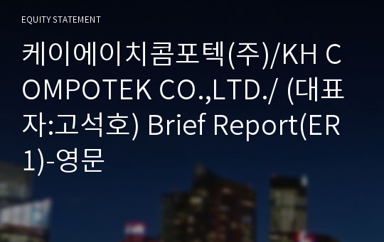 케이에이치콤포텍(주)/KH COMPOTEK CO.,LTD./ Brief Report(ER1)-영문