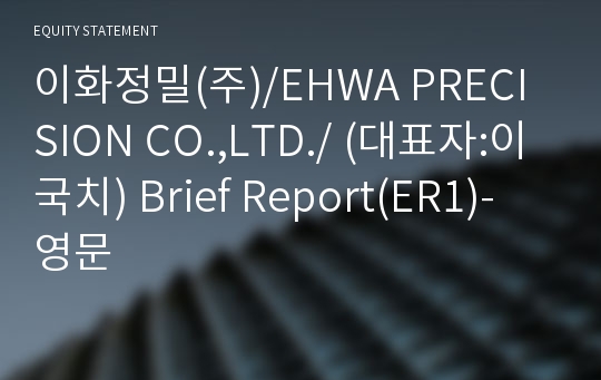 이화정밀(주)/EHWA PRECISION CO.,LTD./ Brief Report(ER1)-영문