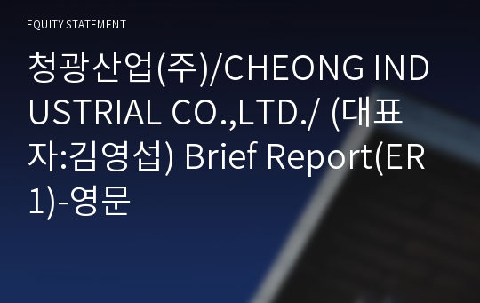 청광산업(주)/CHEONG INDUSTRIAL CO.,LTD./ Brief Report(ER1)-영문