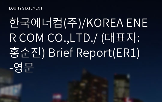 한국에너컴(주)/KOREA ENER COM CO.,LTD./ Brief Report(ER1)-영문