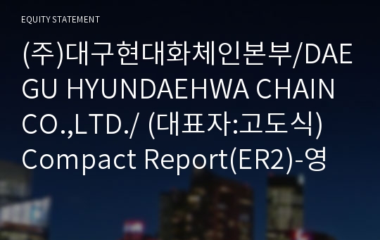 (주)대구현대화체인본부/DAEGU HYUNDAEHWA CHAIN CO.,LTD./ Compact Report(ER2)-영문