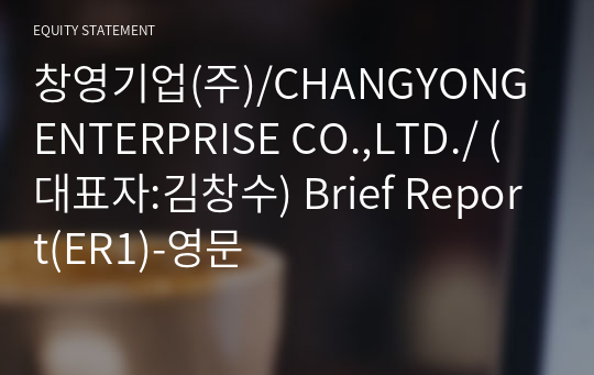 창영기업(주)/CHANGYONG ENTERPRISE CO.,LTD./ Brief Report(ER1)-영문