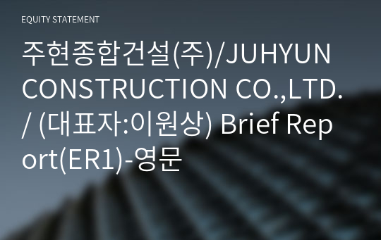 주현종합건설(주)/JUHYUN CONSTRUCTION CO.,LTD./ Brief Report(ER1)-영문