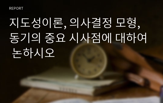 지도성이론, 의사결정 모형, 동기의 중요 시사점에 대하여 논하시오