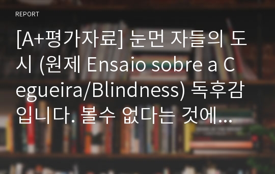 [A+평가자료] 눈먼 자들의 도시 (원제 Ensaio sobre a Cegueira/Blindness) 독후감입니다. 볼수 없다는 것에 대한 고찰을 주제로 썼습니다^^ 약간만 수정하셔도 될꺼에요!