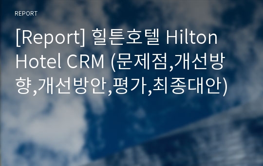 [Report] 힐튼호텔 Hilton Hotel CRM (문제점,개선방향,개선방안,평가,최종대안)
