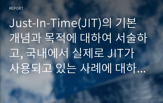 Just-In-Time(JIT)의 기본개념과 목적에 대하여 서술하고, 국내에서 실제로 JIT가 사용되고 있는 사례에 대하여 찾아보고 간략하게 설명하시오.