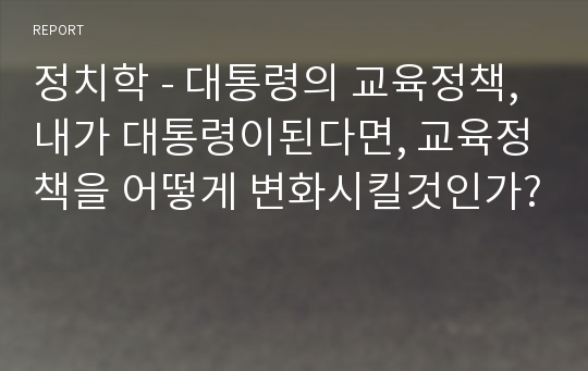 정치학 - 대통령의 교육정책, 내가 대통령이된다면, 교육정책을 어떻게 변화시킬것인가?