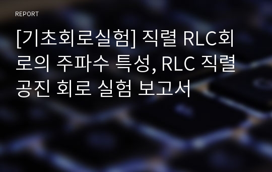 [기초회로실험] 직렬 RLC회로의 주파수 특성, RLC 직렬 공진 회로 실험 보고서