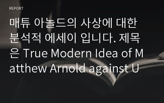 매튜 아놀드의 사상에 대한 분석적 에세이 입니다. 제목은 True Modern Idea of Matthew Arnold against Untruthful Modernism in the Victorian Period 입니다.