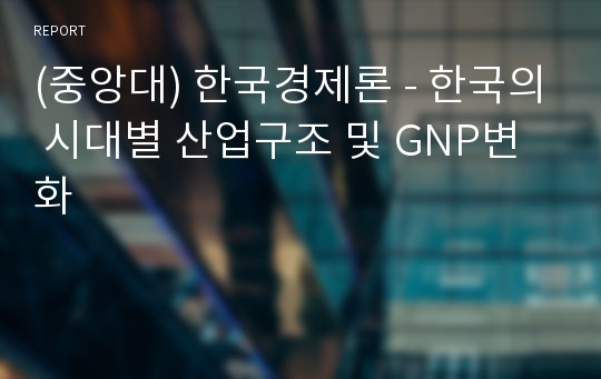 (중앙대) 한국경제론 - 한국의 시대별 산업구조 및 GNP변화