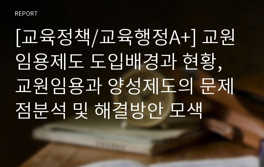 [교육정책/교육행정A+] 교원임용제도 도입배경과 현황, 교원임용과 양성제도의 문제점분석 및 해결방안 모색