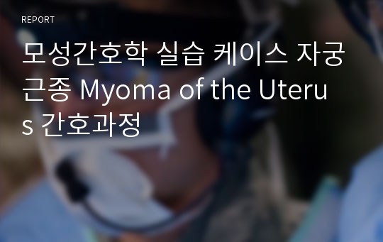 모성간호학 실습 케이스 자궁근종 Myoma of the Uterus 간호과정