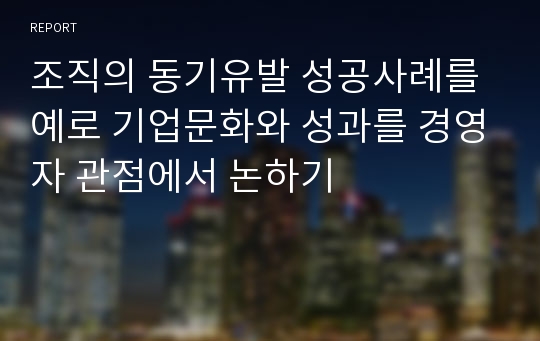 조직의 동기유발 성공사례를 예로 기업문화와 성과를 경영자 관점에서 논하기