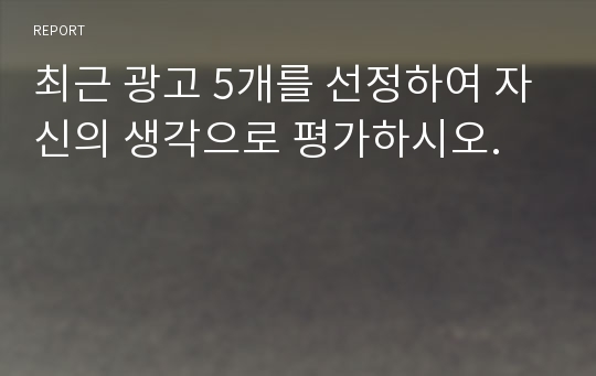 최근 광고 5개를 선정하여 자신의 생각으로 평가하시오.