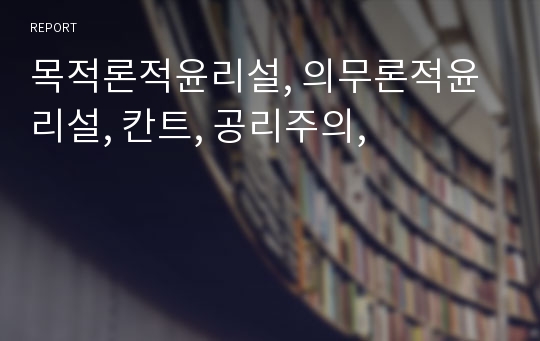 목적론적윤리설, 의무론적윤리설, 칸트, 공리주의,