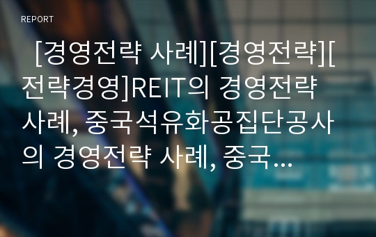   [경영전략 사례][경영전략][전략경영]REIT의 경영전략 사례, 중국석유화공집단공사의 경영전략 사례, 중국전신집단공사의 경영전략 사례, 플러스 저축은행의 경영전략 사례(경영전략 사례, 경영전략, 전략경영)