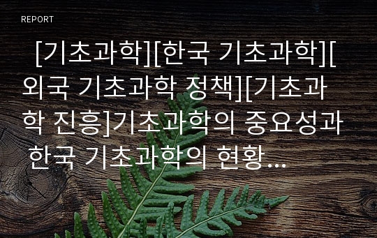   [기초과학][한국 기초과학][외국 기초과학 정책][기초과학 진흥]기초과학의 중요성과 한국 기초과학의 현황, 한국 기초과학의 문제점 및 외국 기초과학의 정책을 통해 본 기초과학 진흥을 위한 중점 추진과제 분석