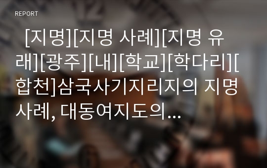   [지명][지명 사례][지명 유래][광주][내][학교][학다리][합천]삼국사기지리지의 지명 사례, 대동여지도의 지명 사례, 광주지역의 지명 사례, 내(川)의 지명 사례, 학교(鶴橋) - 학다리의 지명 사례, 합천 지명 사례