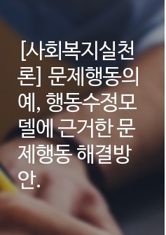 [사회복지실천론] 문제행동의 예, 행동수정모델에 근거한 문제행동 해결방안.