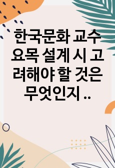 한국문화 교수요목 설계 시 고려해야 할 것은 무엇인지 생각해 봅시다.(유학생/여성결혼이민자/외국인근로자를 위한 한국문화교육은 어떻게 구성되어야 하는지 반영하세요)